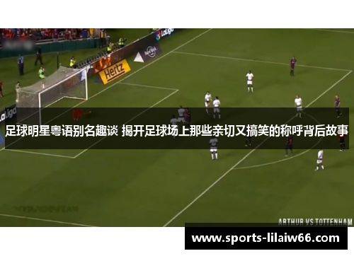 足球明星粤语别名趣谈 揭开足球场上那些亲切又搞笑的称呼背后故事