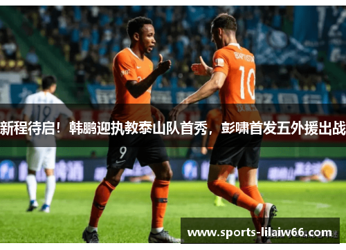 新程待启！韩鹏迎执教泰山队首秀，彭啸首发五外援出战