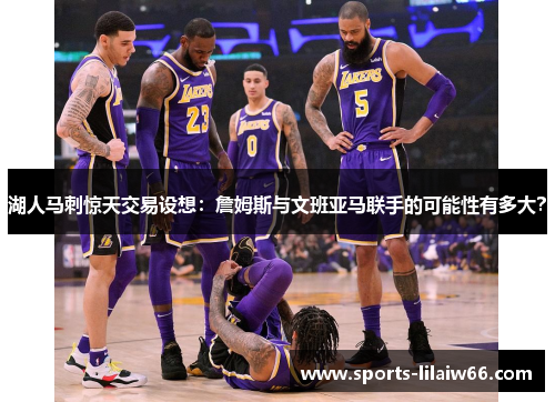 湖人马刺惊天交易设想：詹姆斯与文班亚马联手的可能性有多大？